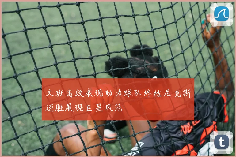 文班高效表现助力球队终结尼克斯连胜展现巨星风范