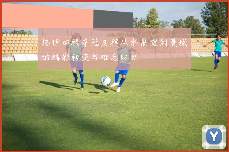 格伊回顾夺冠历程从水晶宫到曼城的精彩转变与难忘时刻