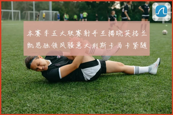 本赛季五大联赛射手王揭晓英格兰凯恩独领风骚意大利斯卡马卡紧随其后