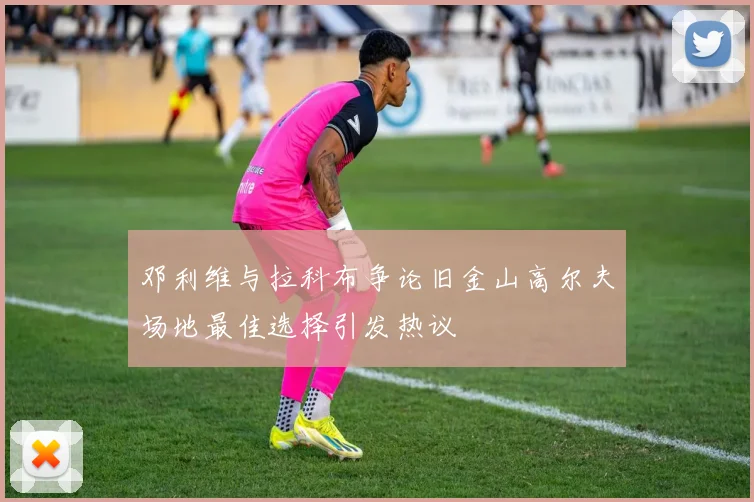 邓利维与拉科布争论旧金山高尔夫场地最佳选择引发热议