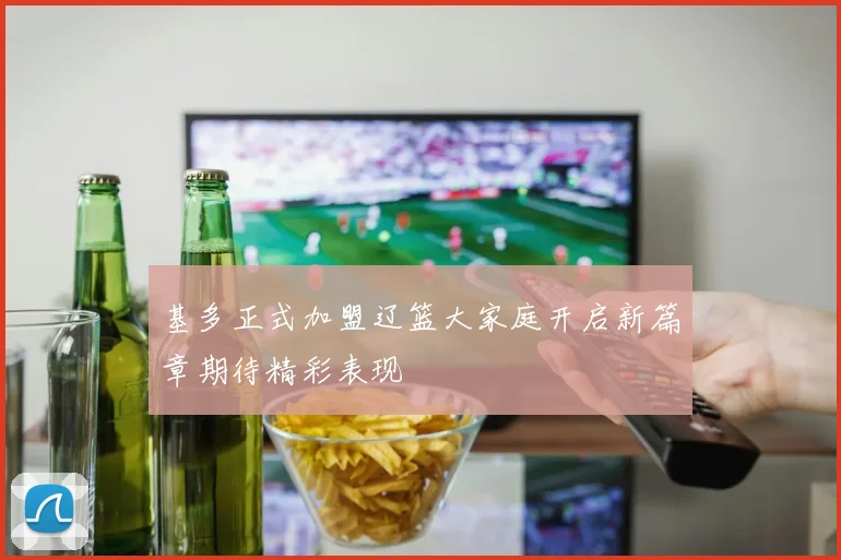 基多正式加盟辽篮大家庭开启新篇章期待精彩表现