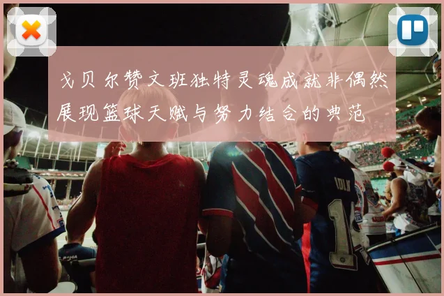 戈贝尔赞文班独特灵魂成就非偶然展现篮球天赋与努力结合的典范