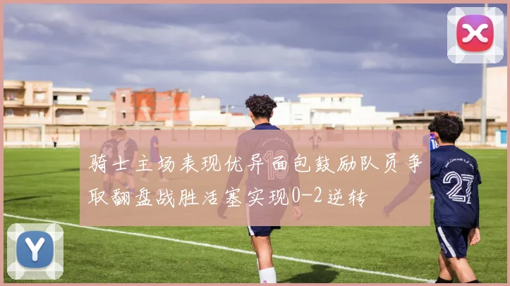 骑士主场表现优异面包鼓励队员争取翻盘战胜活塞实现0-2逆转