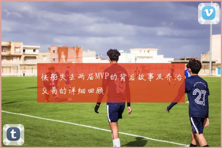 快船失去两届MVP的背后故事及乔治交易的详细回顾