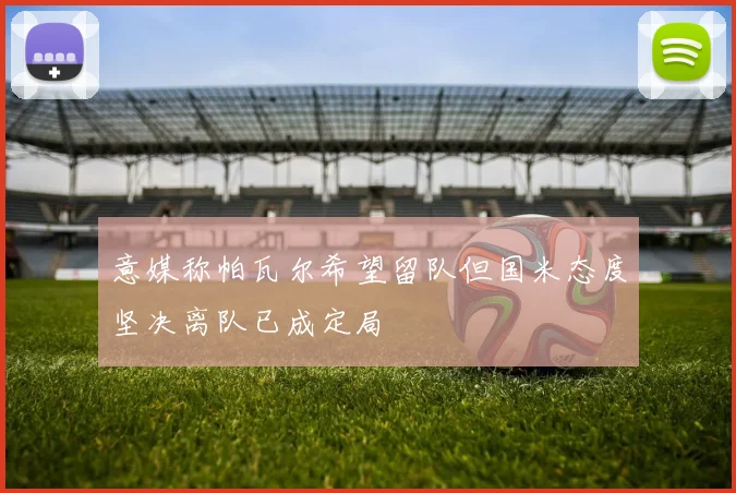 意媒称帕瓦尔希望留队但国米态度坚决离队已成定局