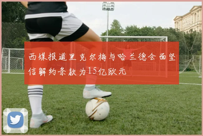 西媒报道里克尔梅与哈兰德会面坚信解约条款为15亿欧元