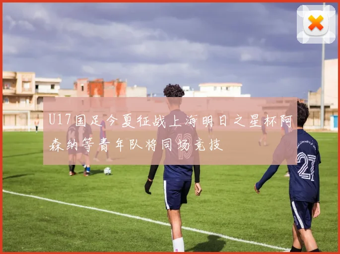U17国足今夏征战上海明日之星杯阿森纳等青年队将同场竞技