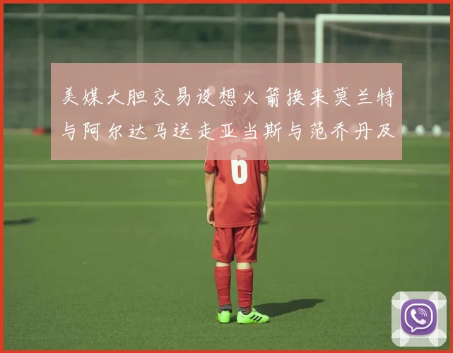 美媒大胆交易设想火箭换来莫兰特与阿尔达马送走亚当斯与范乔丹及两个选秀权